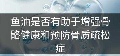 鱼油是否有助于增强骨骼健康和预防骨质疏松症